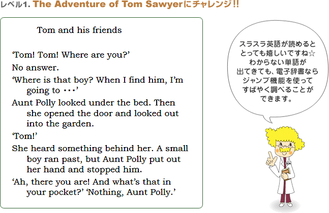 xPFThe Adventure of Tom SawyerɃ`WII@Tom and his friendseTom! Tom! Where are you?fNo answer.eWhere is that boy? When I find him, Ifm going to EEEfAunt Polly looked under the bed. Then she opened the door and looked out into the garden.eTom!fShe heard something behind her. A small boy ran past, but Aunt Polly put out her hand and stopped him.eAh, there you are! And whatfs that in your pocket?feNothing, Aunt Polly.f@XXpꂪǂ߂ƂƂĂłˁ킩ȂPꂪoĂĂAdqȂWv@\gĂ΂₭ׂ邱Ƃł܂B