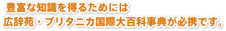 豊富な知識を得るためには広辞苑・ブリタニカ国際大百科事典が必携です。