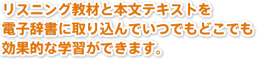 リスニング教材と本文テキストを電子辞書に取り込んでいつでもどこでも
効果的な学習ができます。