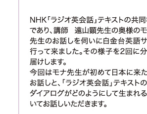 NHK「ラジオ英会話」テキストの共同執筆者であり、講師 遠山顕先生の奥様のモナ遠山先生のお話しを伺いに白金台英語サロンに行って来ました。その様子を2回に分けてお届けします。 今回はモナ先生が初めて日本に来たころのお話しと、「ラジオ英会話」テキストの楽しいダイアログがどのようにして生まれるかについてお話しいただきます。 