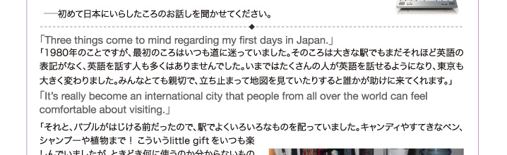  - 初めて日本にいらしたころのお話しを聞かせてください。「Three things come to mind regarding my first days in Japan.」「1980年のことですが、最初のころはいつも道に迷っていました。そのころは大きな駅でもまだそれほど英語の表記がなく、英語を話す人も多くはありませんでした。いまではたくさんの人が英語を話せるようになり、東京も大きく変わりました。みんなとても親切で、立ち止まって地図を見ていたりすると誰かが助けに来てくれます。」 「It’s really become an international city that people from all over the world can feel comfortable about visiting.」 「それと、バブルがはじける前だったので、駅でよくいろいろなものを配っていました。キャンディやすてきなペン、シャンプーや植物まで！こういうlittlegiftをいつも楽しんでいましたが、ときどき何に使うのか分からないものがありました。」