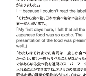 「−because I couldn’t read the labels.  (笑)」 「それから食べ物。日本の食べ物は本当においしくて、世界一だと思います。」 「My first days here, I felt that all the Japanese food was so exotic. The presentation of the food was pleasing as well.」 「わたしはそれまでお寿司は一度しか食べたことがなかったし、柿は一度も食べたことがなかったのです。日本ではあらゆる食べ物を近所のスーパーマーケットで手に入れることができますね。アメリカの農場やヨーロッパの野外市場の野菜や果物ほどおいしくはないけど(笑)」