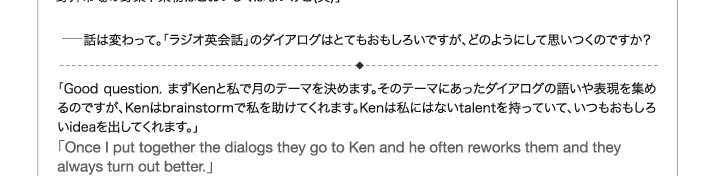 - 話は変わって。「ラジオ英会話」のダイアログはとてもおもしろいですが、どのようにして思いつくのですか？「Good question. まずKenと私で月のテーマを決めます。そのテーマにあったダイアログの語いや表現を集めるのですが、Kenはbrainstormで私を助けてくれます。Kenは私にはないtalentを持っていて、いつもおもしろいideaを出してくれます。」 「Once I put together the dialogs they go to Ken and he often reworks them and they always turn out better.」