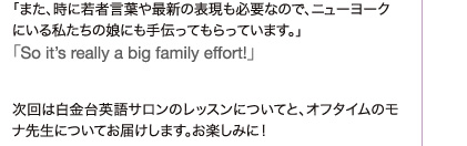 「また、時に若者言葉や最新の表現も必要なので、ニューヨークにいる私たちの娘にも手伝ってもらっています。」「So it’s really a big family effort!」  次回は白金台英語サロンのレッスンについてと、オフタイムのモナ先生についてお届けします。お楽しみに！