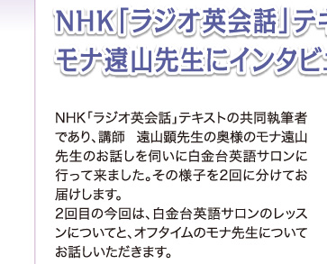NHK「ラジオ英会話」テキスト共同執筆 モナ遠山先生にインタビュー(2)NHK「ラジオ英会話」テキストの共同執筆者であり、講師 遠山顕先生の奥様のモナ遠山先生のお話しを伺いに白金台英語サロンに行って来ました。その様子を2回に分けてお届けします。2回目の今回は、白金台英語サロンのレッスンについてと、オフタイムのモナ先生についてお話しいただきます。
