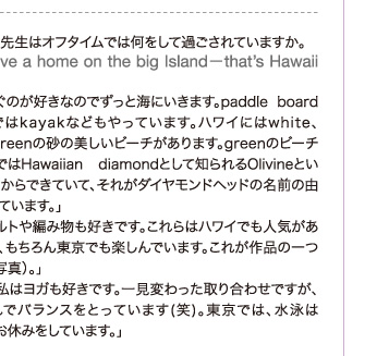 モナ先生はオフタイムでは何をして過ごされていますか。
「We have a home on the big Island−that’s Hawaii island.」「私は泳ぐのが好きなのでずっと海にいきます。paddle boardや最近ではkayakなどもやっています。ハワイにはwhite、black、greenの砂の美しいビーチがあります。greenのビーチは、地元ではHawaiian diamondとして知られるOlivineという火成岩からできていて、それがダイヤモンドヘッドの名前の由来になっています。」「私はキルトや編み物も好きです。これらはハワイでも人気がありますが、もちろん東京でも楽しんでいます。これが作品の一つです（左写真）。」「一方で私はヨガも好きです。一見変わった取り合わせですが、私はこれでバランスをとっています(笑)。東京では、水泳はちょっとお休みをしています。」
