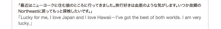 「最近はニューヨークに住む娘のところに行ってきました。旅行好きは血筋のような気がします。いつか故郷のNortheastに戻ってもっと探検したいです。」「Lucky for me, I love Japan and I love Hawaii−I’ve got the best of both worlds. I am very lucky.」
