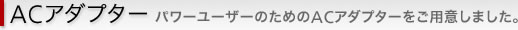 ACアダプター　パワーユーザーのためのACアダプターをご用意しました。