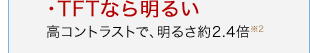 ・TFTなら明るい 高コントラストで、明るさ約2.4倍※2