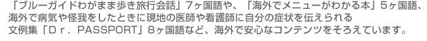 「ブルーガイドわがまま歩き旅行会話」7ヶ国語や、「海外でメニューがわかる本」5ヶ国語、海外で病気や怪我をしたときに現地の医師や看護師に自分の症状を伝えられる文例集「Ｄｒ．PASSPORT」8ヶ国語など、海外で安心なコンテンツをそろえています。