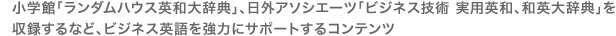 小学館「ランダムハウス英和大辞典」、日外アソシエーツ「ビジネス技術 実用英和・和英大辞典」を収録するなどビジネス英語を強力にサポートするコンテンツ