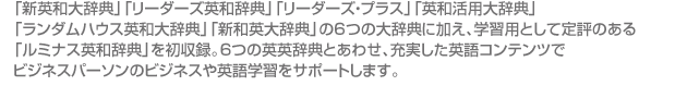 「新英和大辞典」「リーダーズ英和辞典」「リーダーズ・プラス」「英和活用大辞典」 「ランダムハウス英和大辞典」「新和英大辞典」の6つの大辞典に加え、学習用として定評のある 「ルミナス英和辞典」を初収録。6つの英英辞典とあわせ、充実した英語コンテンツで ビジネスパーソンのビジネスや英語学習をサポートします。