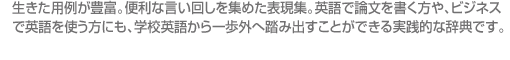 生きた用例が豊富。便利な言い回しを集めた表現集。英語で論文を書く方や、ビジネス で英語を使う方にも、学校英語から一歩外へ踏み出すことができる実践的な辞典です。