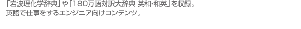 「岩波理化学辞典」や「180万語対訳大辞典 英和・和英」を収録。 英語で仕事をするエンジニア向けコンテンツ。