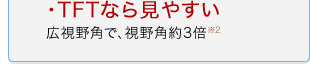 ・TFTなら見やすい 広視野角で、約3倍※2