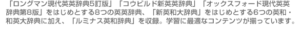 
「ロングマン現代英英辞典5訂版」「コウビルド新英英辞典」「オックスフォード現代英英辞典第8版」をはじめとする8つの英英辞典、「新英和大辞典」をはじめとする6つの英和・和英大辞典に加え、「ルミナス英和辞典」を収録。学習に最適なコンテンツが揃っています。