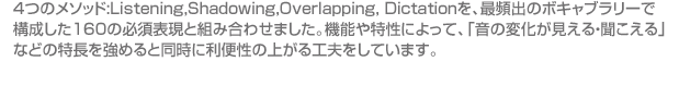 ４つのメソッド:Listening,Shadowing,Overlapping, Dictationを、最頻出のボキャブラリーで構成した160の必須表現と組み合わせました。機能や特性によって、「音の変化が見える・聞こえる」などの特長を強めると同時に利便性の上がる工夫をしています。