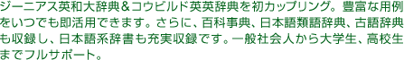 ジーニアス英和大辞典＆コウビルド英英辞典を初カップリング。豊富な用例をいつでも即活用できます。さらに、百科事典、日本語類語辞典、古語辞典も収録し、日本語系辞書も充実収録です。一般社会人から大学生、高校生までフルサポート。