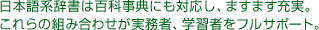 日本語系辞書は百科事典にも対応し、ますます充実。これらの組み合わせが実務者、学習者をフルサポート。