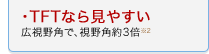 TFTなら見やすい 広視野角で、視野角約3倍 ※2