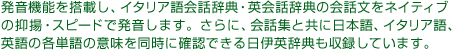 発音機能を搭載し、イタリア語会話辞典・英会話辞典の会話文をネイティブの抑揚・スピードで発音します。さらに、会話集と共に日本語、イタリア語、英語の各単語の意味を同時に確認できる日伊英辞典も収録しています。