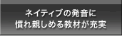 ネイティブの発音に慣れ親しめる教材が充実