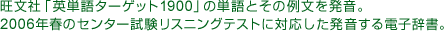 旺文社「英単語ターゲット1900」の単語とその例文を発音。2006年春のセンター試験リスニングテストに対応した発音する電子辞書。