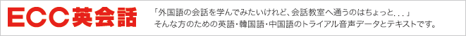 ECC英会話　「外国語の会話を学んでみたいけれど、会話教室へ通うのはちょっと．．．」 そんな方のための英語・韓国語・中国語のトライアル音声データとテキストです。