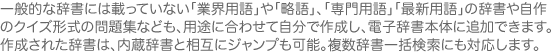 一般的な辞書には載っていない「業界用語」や「略語」、「専門用語」「最新用語」の辞書や自作のクイズ形式の問題集なども、用途に合わせて自分で作成し、電子辞書本体に追加できます。作成された辞書は、内蔵辞書と相互にジャンプも可能。複数辞書一括検索にも対応します。